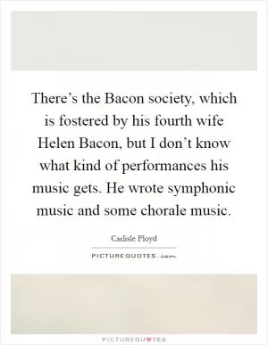 There’s the Bacon society, which is fostered by his fourth wife Helen Bacon, but I don’t know what kind of performances his music gets. He wrote symphonic music and some chorale music Picture Quote #1