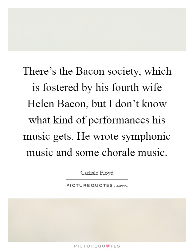 There's the Bacon society, which is fostered by his fourth wife Helen Bacon, but I don't know what kind of performances his music gets. He wrote symphonic music and some chorale music Picture Quote #1