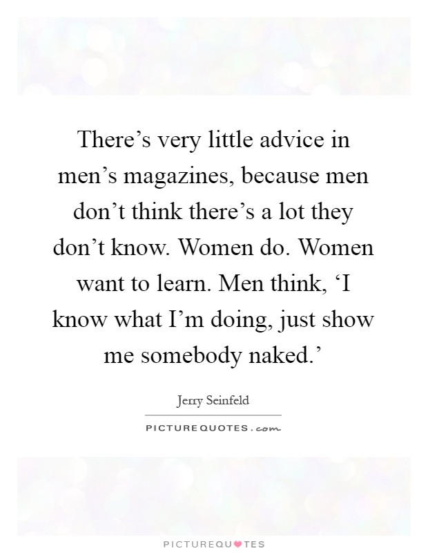 There's very little advice in men's magazines, because men don't think there's a lot they don't know. Women do. Women want to learn. Men think, ‘I know what I'm doing, just show me somebody naked.' Picture Quote #1