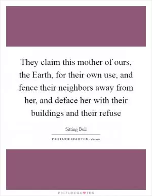 They claim this mother of ours, the Earth, for their own use, and fence their neighbors away from her, and deface her with their buildings and their refuse Picture Quote #1