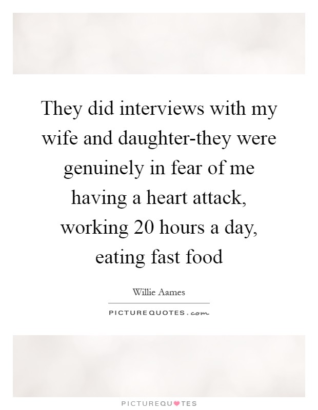 They did interviews with my wife and daughter-they were genuinely in fear of me having a heart attack, working 20 hours a day, eating fast food Picture Quote #1