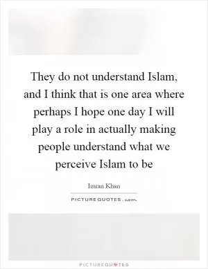 They do not understand Islam, and I think that is one area where perhaps I hope one day I will play a role in actually making people understand what we perceive Islam to be Picture Quote #1
