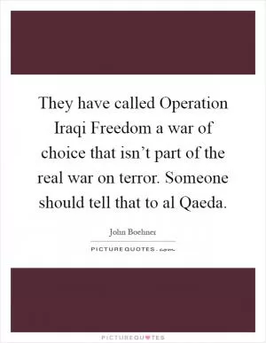 They have called Operation Iraqi Freedom a war of choice that isn’t part of the real war on terror. Someone should tell that to al Qaeda Picture Quote #1
