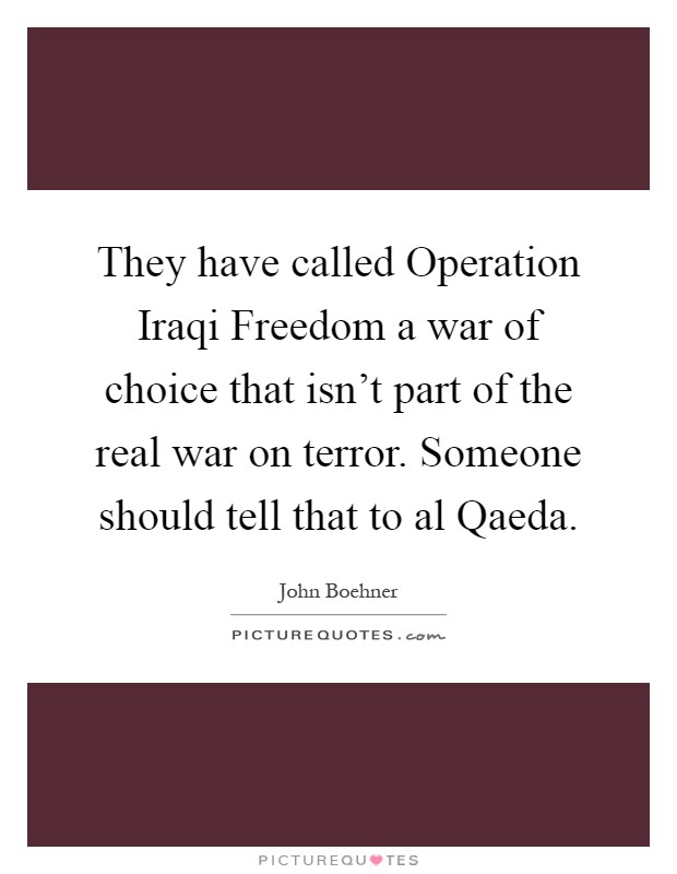They have called Operation Iraqi Freedom a war of choice that isn't part of the real war on terror. Someone should tell that to al Qaeda Picture Quote #1
