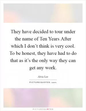 They have decided to tour under the name of Ten Years After which I don’t think is very cool. To be honest, they have had to do that as it’s the only way they can get any work Picture Quote #1