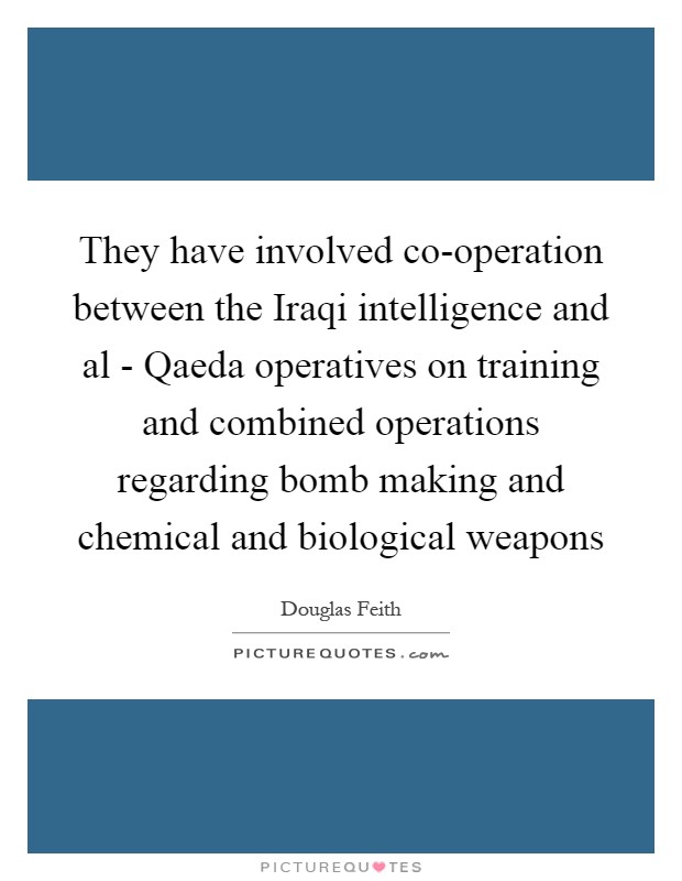 They have involved co-operation between the Iraqi intelligence and al - Qaeda operatives on training and combined operations regarding bomb making and chemical and biological weapons Picture Quote #1