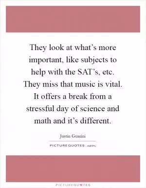 They look at what’s more important, like subjects to help with the SAT’s, etc. They miss that music is vital. It offers a break from a stressful day of science and math and it’s different Picture Quote #1