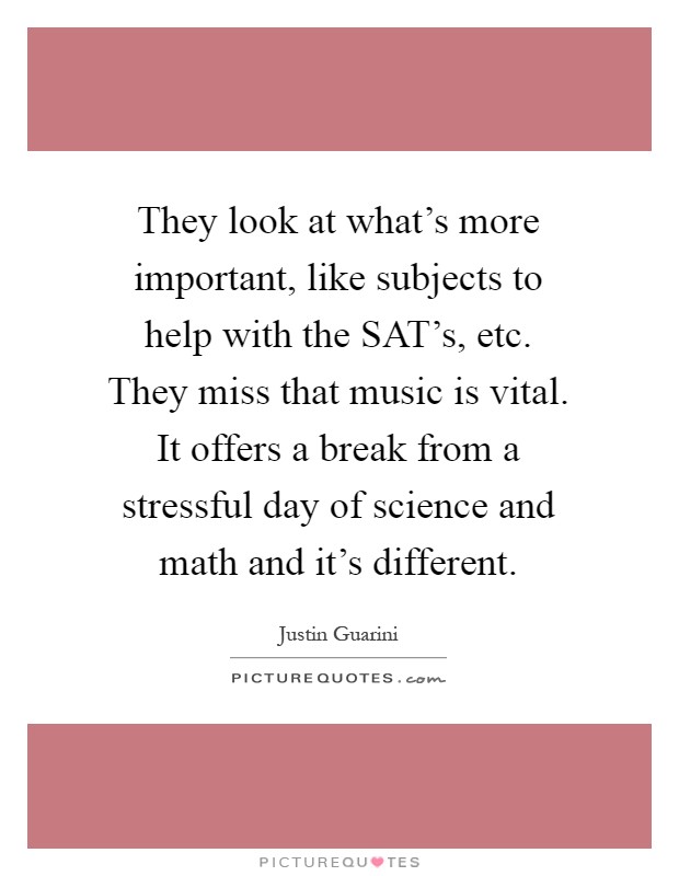 They look at what's more important, like subjects to help with the SAT's, etc. They miss that music is vital. It offers a break from a stressful day of science and math and it's different Picture Quote #1