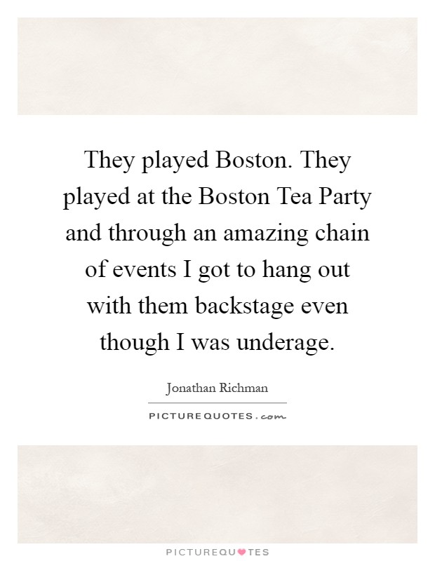 They played Boston. They played at the Boston Tea Party and through an amazing chain of events I got to hang out with them backstage even though I was underage Picture Quote #1