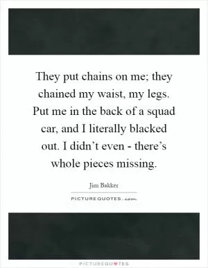 They put chains on me; they chained my waist, my legs. Put me in the back of a squad car, and I literally blacked out. I didn’t even - there’s whole pieces missing Picture Quote #1