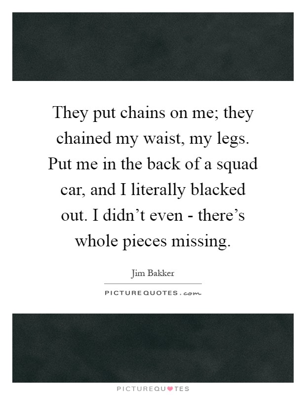 They put chains on me; they chained my waist, my legs. Put me in the back of a squad car, and I literally blacked out. I didn't even - there's whole pieces missing Picture Quote #1