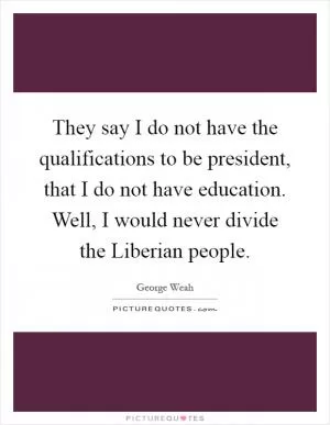They say I do not have the qualifications to be president, that I do not have education. Well, I would never divide the Liberian people Picture Quote #1