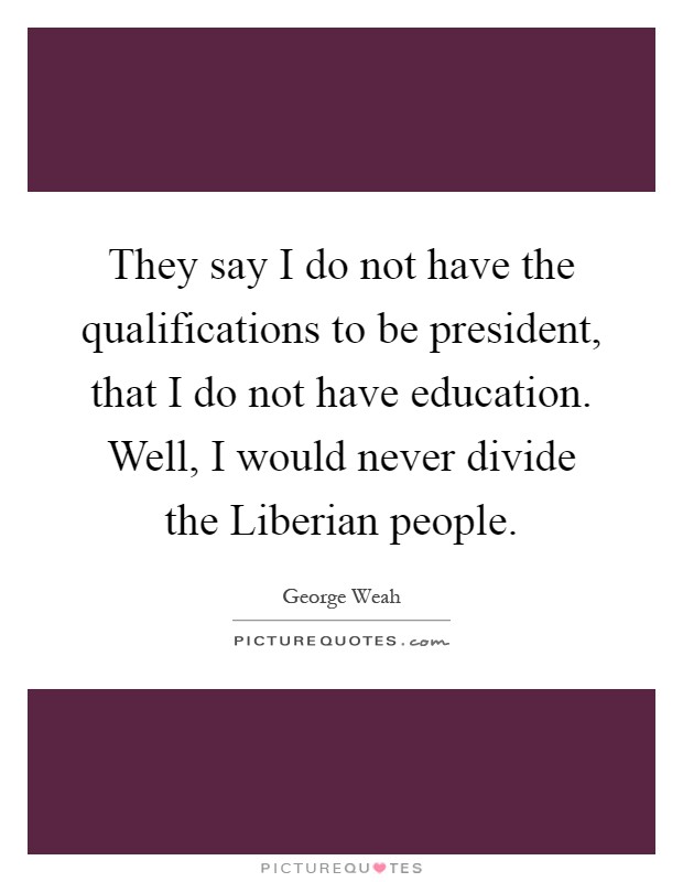 They say I do not have the qualifications to be president, that I do not have education. Well, I would never divide the Liberian people Picture Quote #1