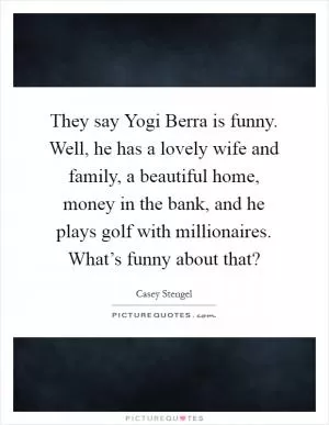 They say Yogi Berra is funny. Well, he has a lovely wife and family, a beautiful home, money in the bank, and he plays golf with millionaires. What’s funny about that? Picture Quote #1