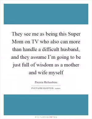 They see me as being this Super Mom on TV who also can more than handle a difficult husband, and they assume I’m going to be just full of wisdom as a mother and wife myself Picture Quote #1
