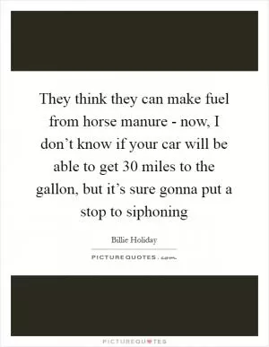 They think they can make fuel from horse manure - now, I don’t know if your car will be able to get 30 miles to the gallon, but it’s sure gonna put a stop to siphoning Picture Quote #1