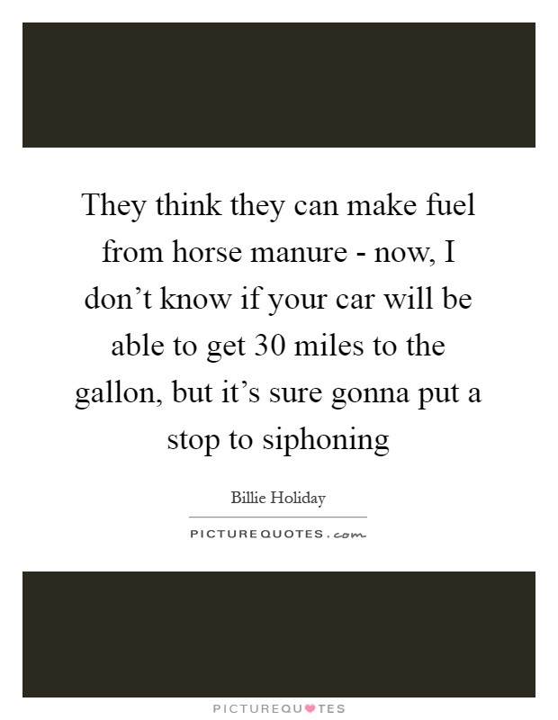They think they can make fuel from horse manure - now, I don't know if your car will be able to get 30 miles to the gallon, but it's sure gonna put a stop to siphoning Picture Quote #1