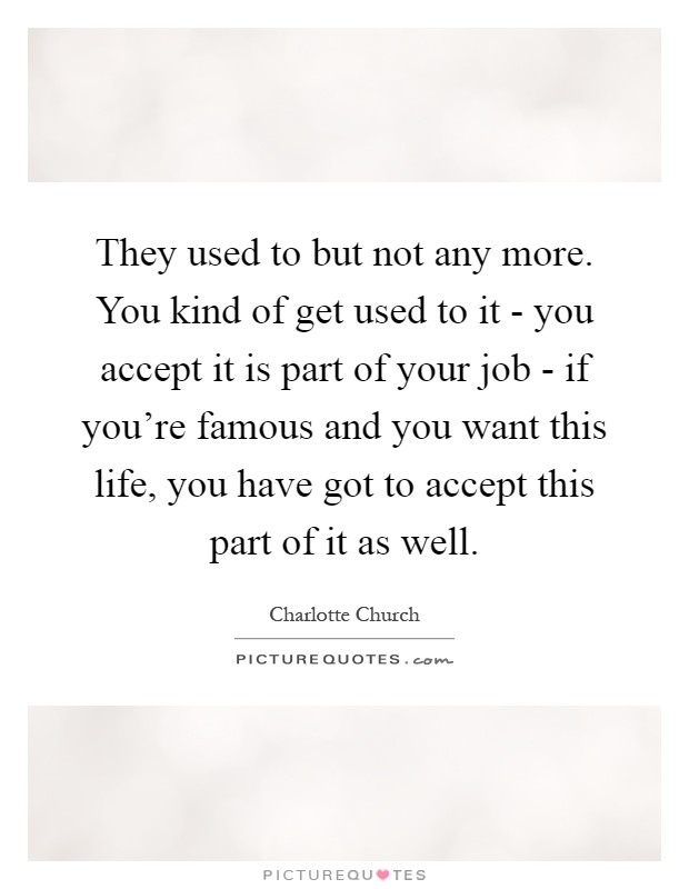 They used to but not any more. You kind of get used to it - you accept it is part of your job - if you're famous and you want this life, you have got to accept this part of it as well Picture Quote #1