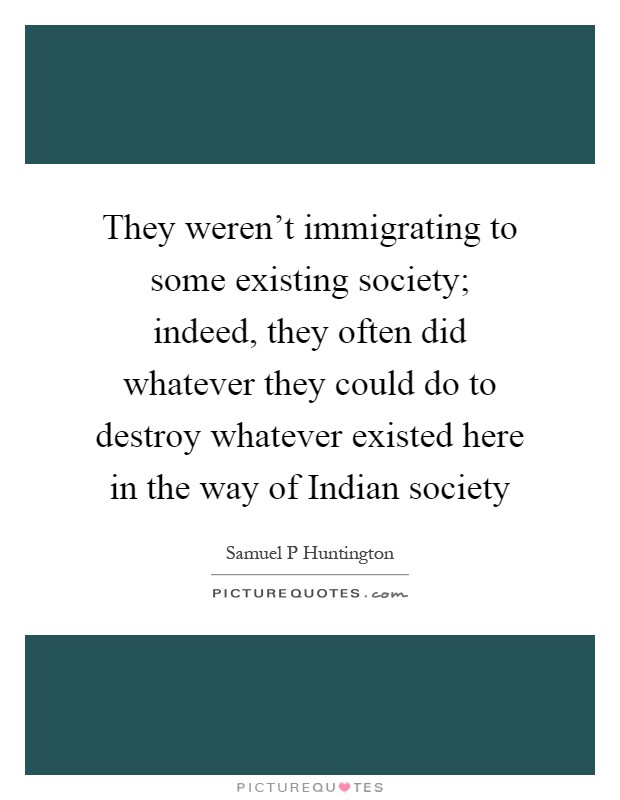 They weren't immigrating to some existing society; indeed, they often did whatever they could do to destroy whatever existed here in the way of Indian society Picture Quote #1