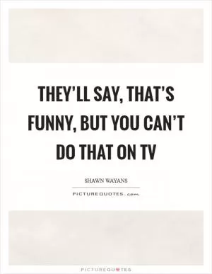 They’ll say, That’s funny, but you can’t do that on TV Picture Quote #1