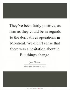 They’ve been fairly positive, as firm as they could be in regards to the derivatives operations in Montreal. We didn’t sense that there was a hesitation about it. But things change Picture Quote #1