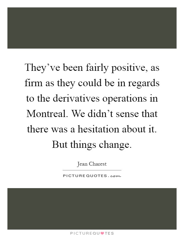 They've been fairly positive, as firm as they could be in regards to the derivatives operations in Montreal. We didn't sense that there was a hesitation about it. But things change Picture Quote #1
