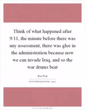 Think of what happened after 9/11, the minute before there was any assessment, there was glee in the administration because now we can invade Iraq, and so the war drums beat Picture Quote #1