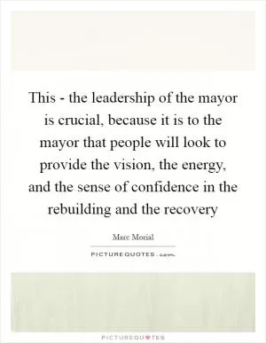 This - the leadership of the mayor is crucial, because it is to the mayor that people will look to provide the vision, the energy, and the sense of confidence in the rebuilding and the recovery Picture Quote #1
