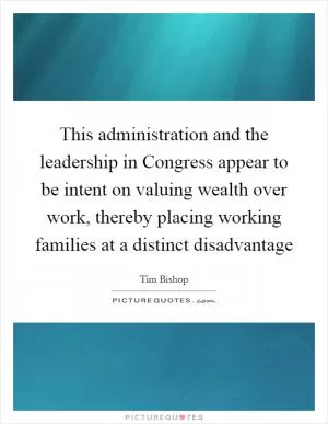 This administration and the leadership in Congress appear to be intent on valuing wealth over work, thereby placing working families at a distinct disadvantage Picture Quote #1