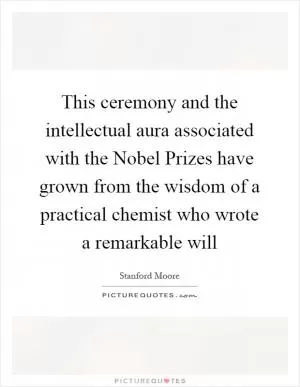 This ceremony and the intellectual aura associated with the Nobel Prizes have grown from the wisdom of a practical chemist who wrote a remarkable will Picture Quote #1