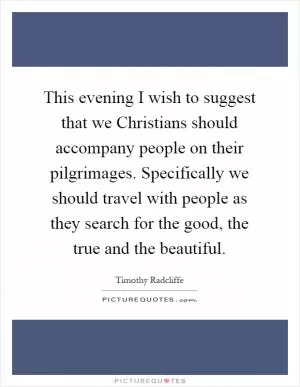 This evening I wish to suggest that we Christians should accompany people on their pilgrimages. Specifically we should travel with people as they search for the good, the true and the beautiful Picture Quote #1