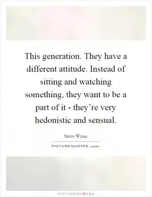 This generation. They have a different attitude. Instead of sitting and watching something, they want to be a part of it - they’re very hedonistic and sensual Picture Quote #1