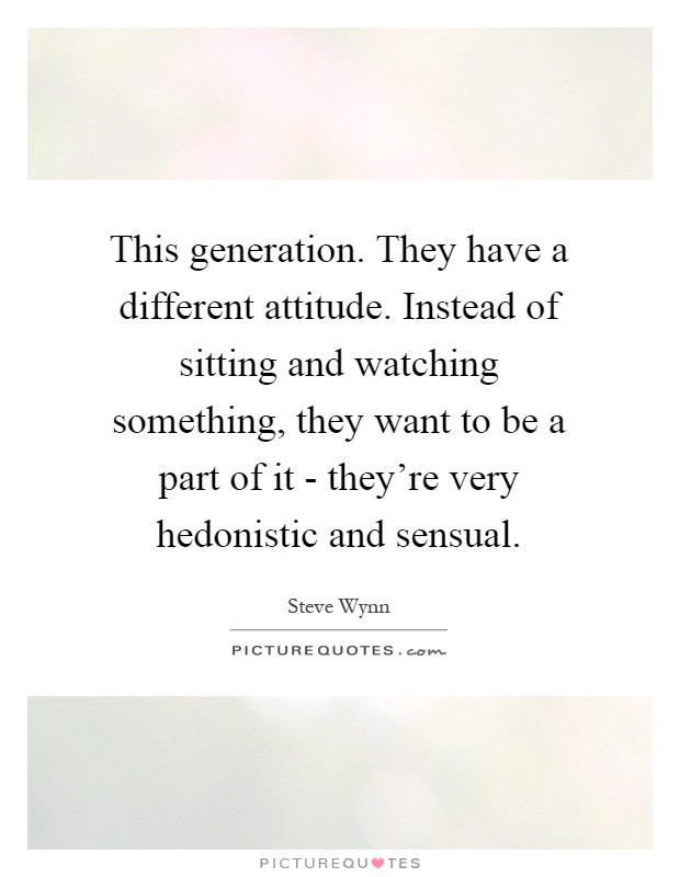 This generation. They have a different attitude. Instead of sitting and watching something, they want to be a part of it - they're very hedonistic and sensual Picture Quote #1