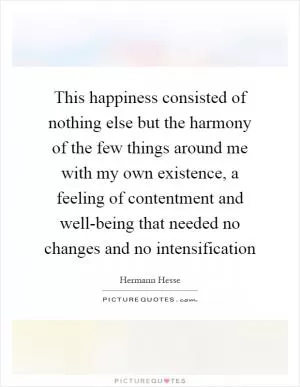 This happiness consisted of nothing else but the harmony of the few things around me with my own existence, a feeling of contentment and well-being that needed no changes and no intensification Picture Quote #1