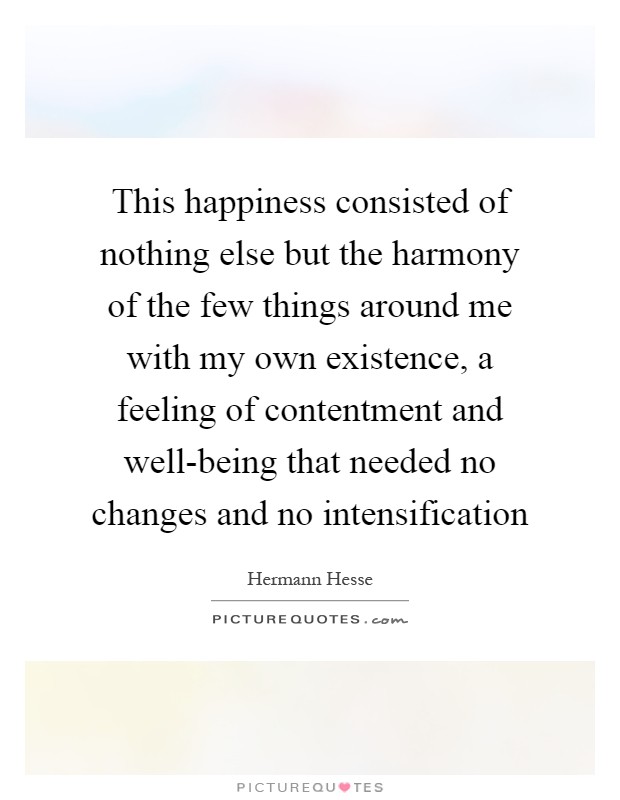 This happiness consisted of nothing else but the harmony of the few things around me with my own existence, a feeling of contentment and well-being that needed no changes and no intensification Picture Quote #1