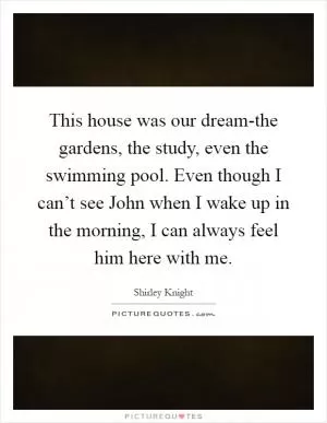 This house was our dream-the gardens, the study, even the swimming pool. Even though I can’t see John when I wake up in the morning, I can always feel him here with me Picture Quote #1