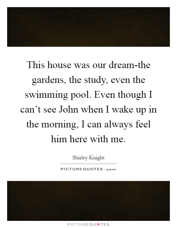 This house was our dream-the gardens, the study, even the swimming pool. Even though I can't see John when I wake up in the morning, I can always feel him here with me Picture Quote #1