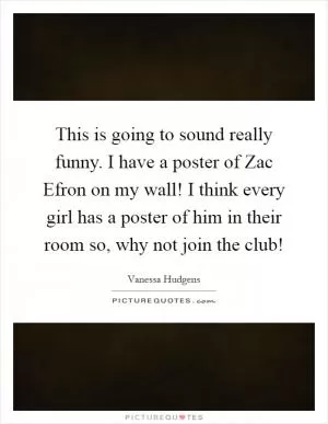 This is going to sound really funny. I have a poster of Zac Efron on my wall! I think every girl has a poster of him in their room so, why not join the club! Picture Quote #1