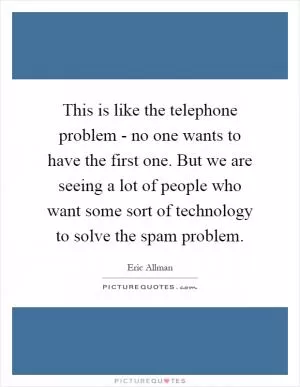 This is like the telephone problem - no one wants to have the first one. But we are seeing a lot of people who want some sort of technology to solve the spam problem Picture Quote #1
