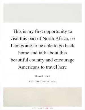 This is my first opportunity to visit this part of North Africa, so I am going to be able to go back home and talk about this beautiful country and encourage Americans to travel here Picture Quote #1