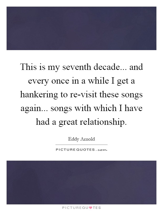 This is my seventh decade... and every once in a while I get a hankering to re-visit these songs again... songs with which I have had a great relationship Picture Quote #1