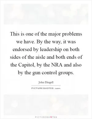 This is one of the major problems we have. By the way, it was endorsed by leadership on both sides of the aisle and both ends of the Capitol, by the NRA and also by the gun control groups Picture Quote #1