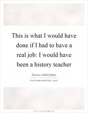 This is what I would have done if I had to have a real job: I would have been a history teacher Picture Quote #1