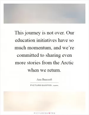 This journey is not over. Our education initiatives have so much momentum, and we’re committed to sharing even more stories from the Arctic when we return Picture Quote #1