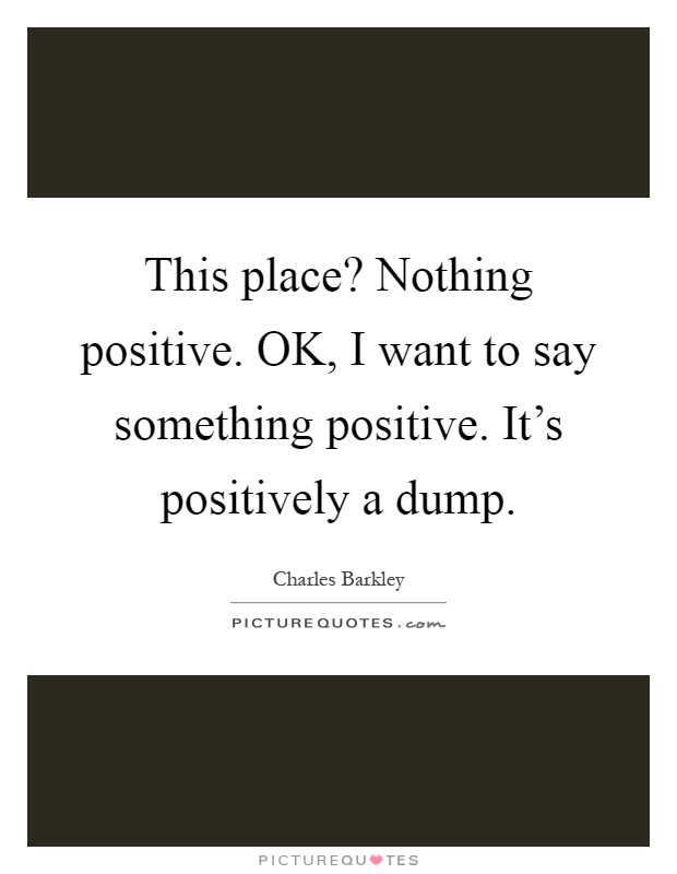 This place? Nothing positive. OK, I want to say something positive. It's positively a dump Picture Quote #1