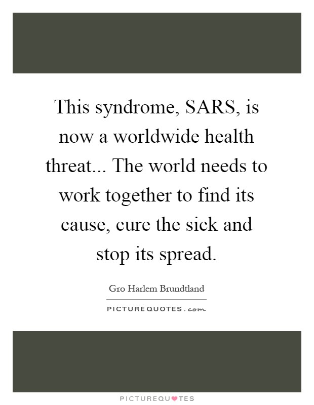 This syndrome, SARS, is now a worldwide health threat... The world needs to work together to find its cause, cure the sick and stop its spread Picture Quote #1