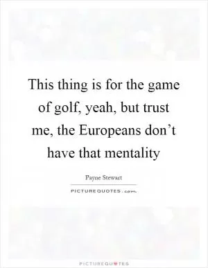 This thing is for the game of golf, yeah, but trust me, the Europeans don’t have that mentality Picture Quote #1
