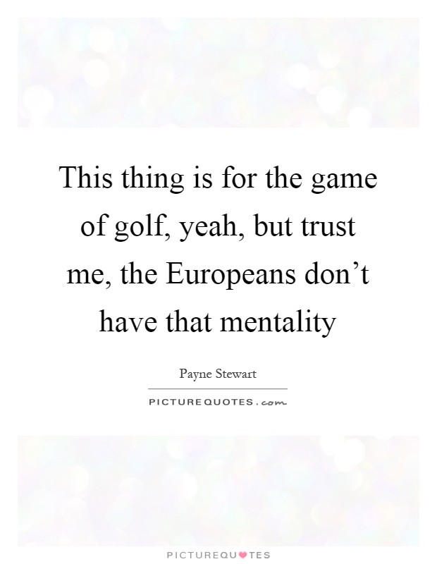 This thing is for the game of golf, yeah, but trust me, the Europeans don't have that mentality Picture Quote #1