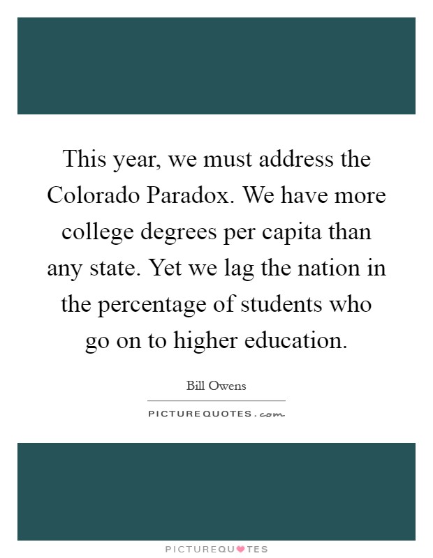 This year, we must address the Colorado Paradox. We have more college degrees per capita than any state. Yet we lag the nation in the percentage of students who go on to higher education Picture Quote #1