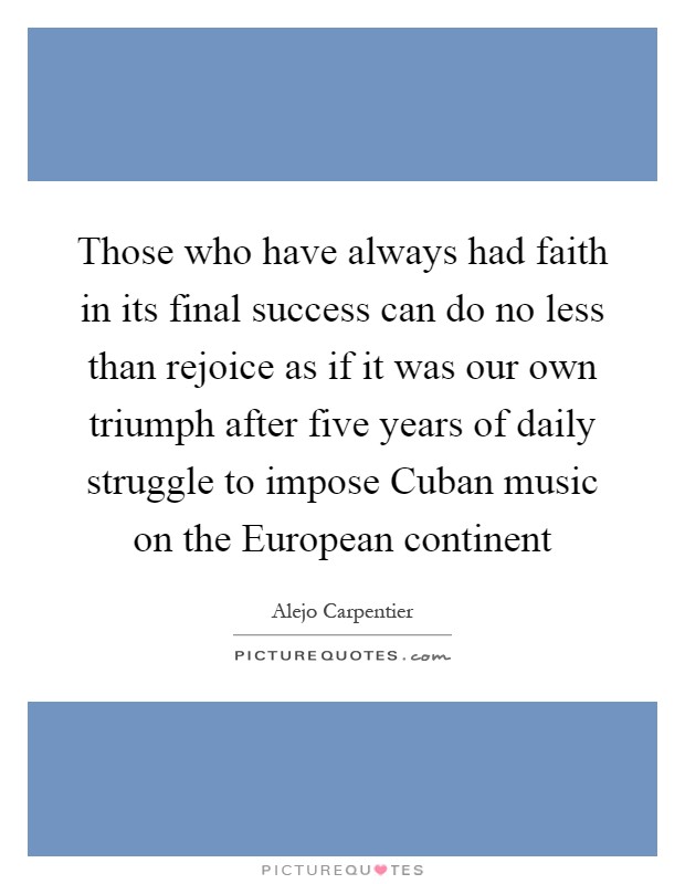 Those who have always had faith in its final success can do no less than rejoice as if it was our own triumph after five years of daily struggle to impose Cuban music on the European continent Picture Quote #1